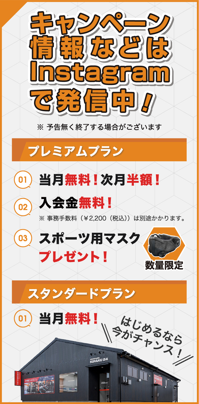 キャンペーン情報などはInstagramで発信中！※予告なく終了する場合がございます。プレミアムプラン①当月無料！次月半額！②入会金無料！（※事務手数料2200円（税込）は別途かかります。）③スポーツ用マスクプレゼント！（数量限定）。スタンダードプラン①当月無料！はじめるなら今がチャンス！